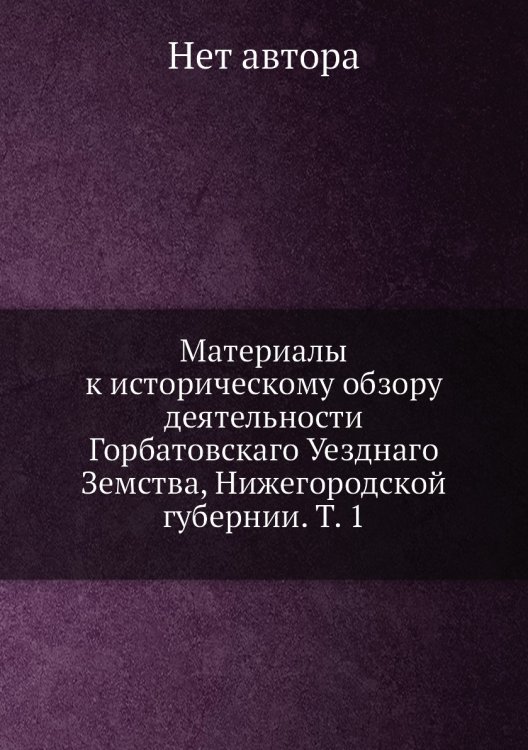 Материалы к историческому обзору деятельности Горбатовскаго Уезднаго Земства, Нижегородской губернии. Т. 1