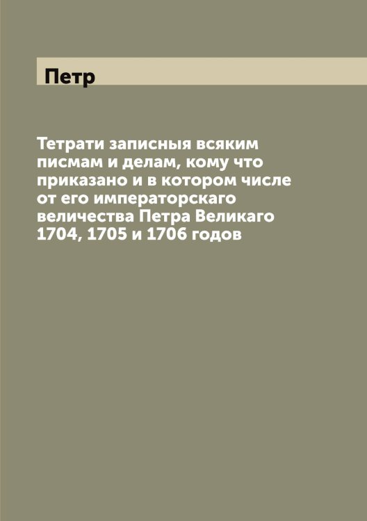 Обложка книги «Тетрати записныя всяким писмам и делам, кому что приказано и в котором числе от его императорскаго величества а Великаго 1704, 1705 и 1706 годов» — Петр, ISBN 9785521279920