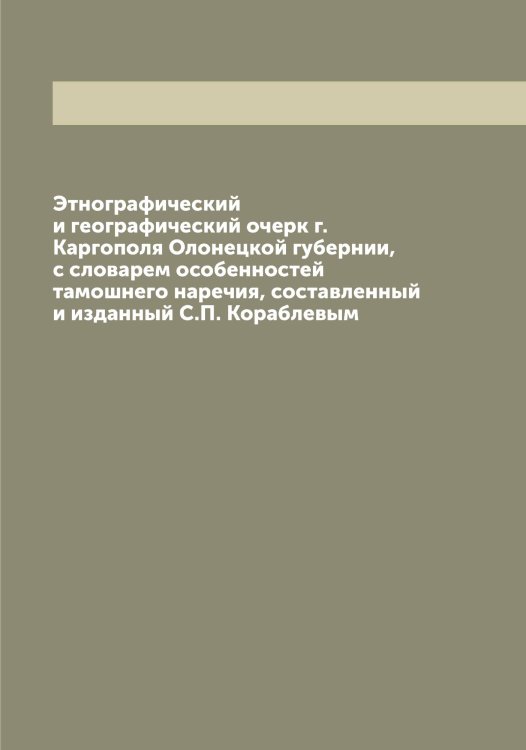 Обложка книги «Этнографический и географический очерк г. Каргополя Олонецкой губернии, с словарем особенностей тамошнего наречия, составленный и изданный С.П. Кораблевым» — Кораблев С.П., ISBN 9785519902861