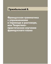 Французская грамматика с упражнениями в переводе и разговоре, или Теоретико-практическое изучение французскаго языка