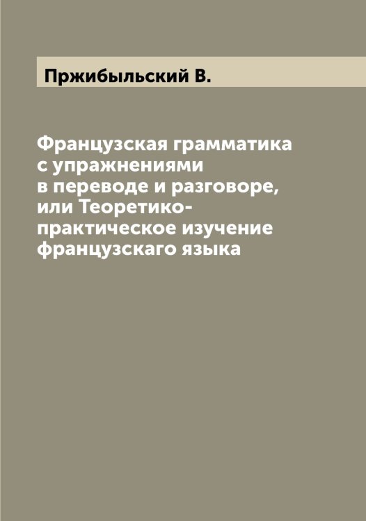 Обложка книги «Французская грамматика с упражнениями в переводе и разговоре, или Теоретико-практическое изучение французскаго языка» — Пржибыльский В., ISBN 9785519795401