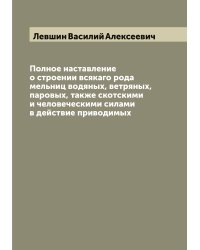Полное наставление о строении всякаго рода мельниц водяных, ветряных, паровых, также скотскими и человеческими силами в действие приводимых