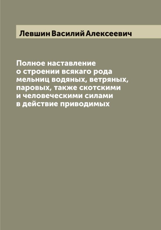 Обложка книги «Полное наставление о строении всякаго рода мельниц водяных, ветряных, паровых, также скотскими и человеческими силами в действие приводимых» — Левшин Василий Алексеевич, ISBN 9785519928465
