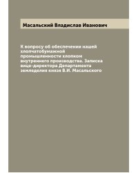 К вопросу об обеспечении нашей хлопчатобумажной промышленности хлопком внутреннего производства. Записка вице-директора Департамента земледелия князя В.И. Масальского