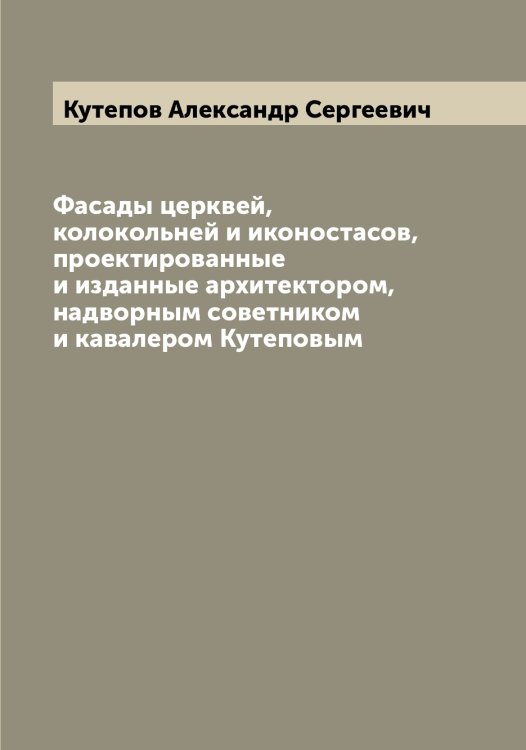 Обложка книги «Фасады церквей, колокольней и иконостасов, проектированные и изданные архитектором, надворным советником и кавалером Кутеповым» — Кутепов Александр Сергеевич, ISBN 9785519920261