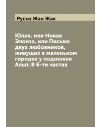 Юлия, или Новая Элоиза, или Письма двух любовников, живущих в маленьком городке у подножия Альп: В 6-ти частях