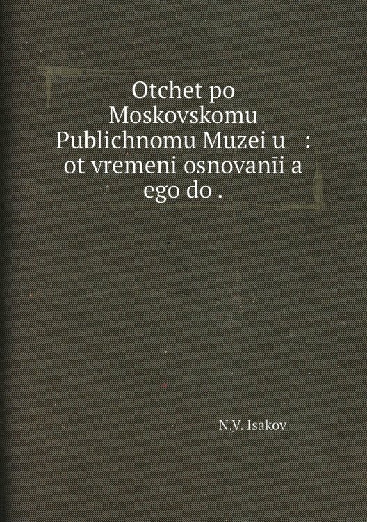 Otchet po Moskovskomu Publichnomu Muzei͡u   : ot vremeni osnovanīi͡a    ego do .