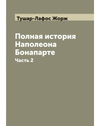 Полная история семейственной и военной жизни Наполеона Бонапарте, заключающая в себе его рождение, юность, успехи, возвышение, падение, заключение на острове св. Елены и смерть его