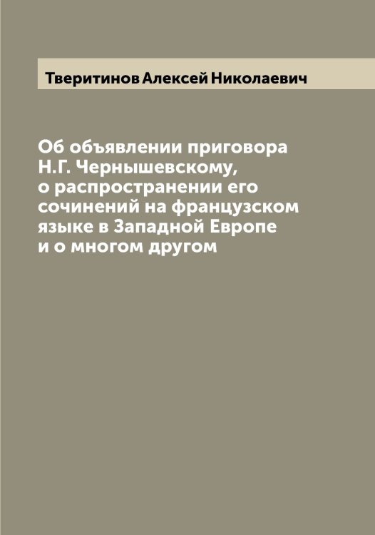 Обложка книги «Об объявлении приговора Н.Г. Чернышевскому, о распространении его сочинений на французском языке в Западной Европе и о многом другом» — Тверитинов Алексей Николаевич, ISBN 9785519764094