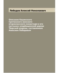 Описание Кашинского Сретенского женского второклассного монастыря и его пустынно-кладбищенской церкви Тверской епархии, составленное Алексеем Лебедевым