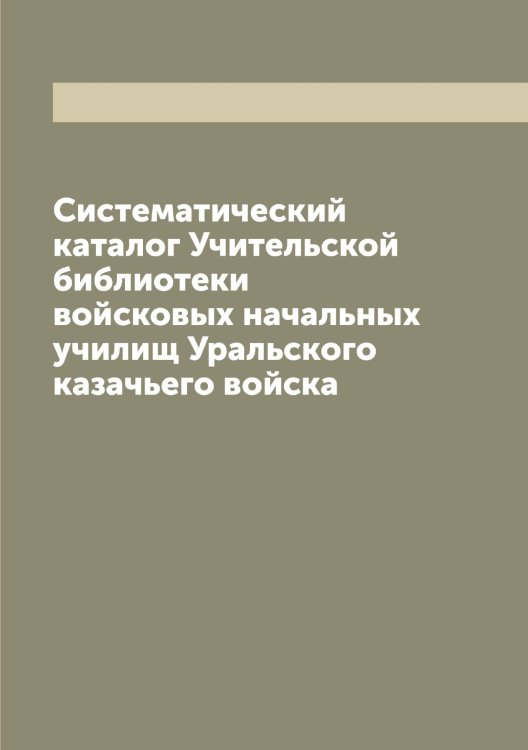 Обложка книги «Систематический каталог Учительской библиотеки войсковых начальных училищ Уральского казачьего войска» — Нет автора, ISBN 9785519783002