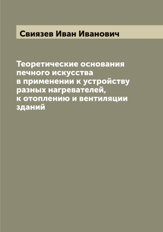 Обложка книги «Теоретические основания печного искусства в применении к устройству разных нагревателей, к отоплению и вентиляции зданий» — Свиязев Иван Иванович, ISBN 9785519850650