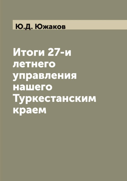 Обложка книги «Итоги 27-и летнего управления нашего Туркестанским краем» — Ю.Д. Южаков, ISBN 9785521393893