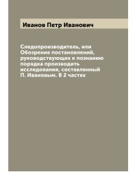 Следопроизводитель, или Обозрение постановлений, руководствующих к познанию порядка производить исследования, составленный П. Ивановым. В 2 частях