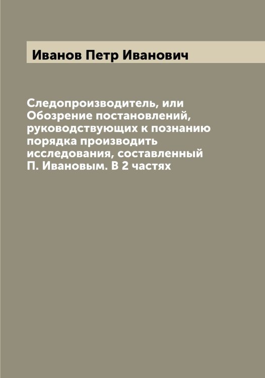 Обложка книги «Следопроизводитель, или Обозрение постановлений, руководствующих к познанию порядка производить исследования, составленный П. Ивановым. В 2 частях» — Иванов Петр Иванович, ISBN 9785519866392