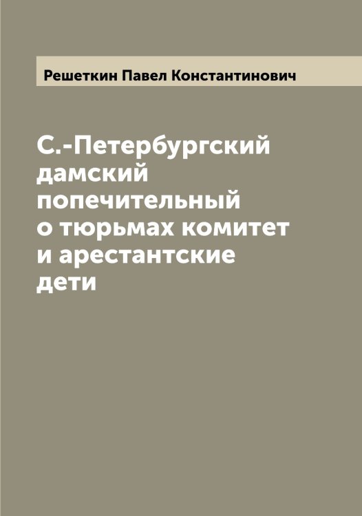 Обложка книги «С.-Петербургский дамский попечительный о тюрьмах комитет и арестантские дети» — Решеткин Павел Константинович, ISBN 9785519806398