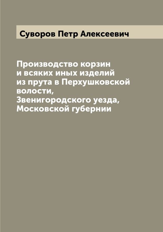Обложка книги «Производство корзин и всяких иных изделий из прута в Перхушковской волости, Звенигородского уезда, Московской губернии» — Суворов Петр Алексеевич, ISBN 9785519757751