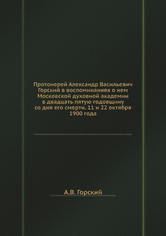 Протоиерей Александр Васильевич Горский в воспоминаниях о нем Московской духовной академии в двадцать пятую годовщину со дня его смерти. 11 и 22 октября 1900 года