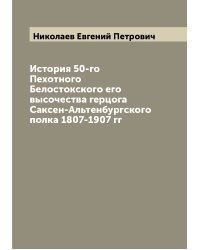 История 50-го Пехотного Белостокского его высочества герцога Саксен-Альтенбургского полка 1807-1907 гг