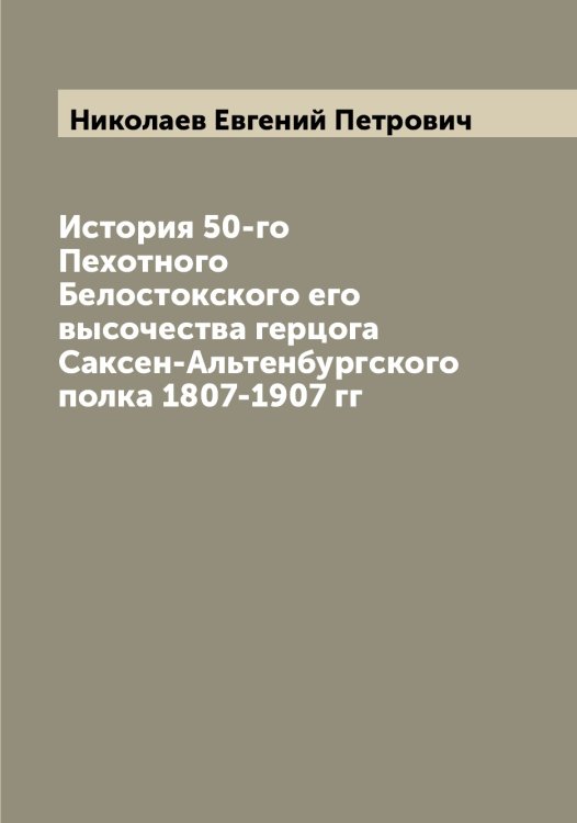Обложка книги «История 50-го Пехотного Белостокского его высочества герцога Саксен-Альтенбургского полка 1807-1907 гг» — Николаев Евгений Петрович, ISBN 9785519997133