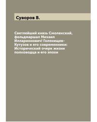 Светлейший князь Смоленский, фельдмаршал Михаил Илларионович! Голенищев-Кутузов и его современники: Исторический очерк жизни полководца и его эпохи