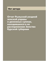 Отчет Рыльской уездной земской управы о денежных суммах, находившихся в ее распоряжении Земство Курской губернии