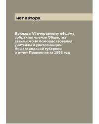 Доклады VI очередному общему собранию членов Общества взаимного вспомоществования учителям и учительницам Нижегородской губернии и отчет Правления за 1898 год