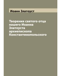 Творения святого отца нашего Иоанна Златоуста архиепископа Константинопольского