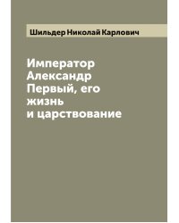 Император Александр Первый, его жизнь и царствование