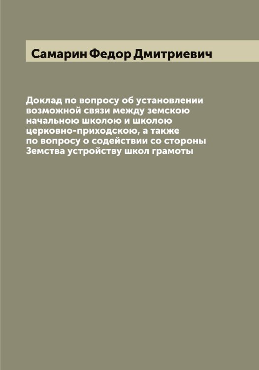 Доклад по вопросу об установлении возможной связи между земскою начальною школою и школою церковно-приходскою, а также по вопросу о содействии со стороны Земства устройству школ грамоты Обложка книги «Доклад по вопросу об установлении возможной связи между земскою начальною школою и школою церковно-приходскою, а также по вопросу о содействии со стороны Земства устройству школ грамоты» — Самарин Федор Дмитриевич, ISBN 9785519845502
