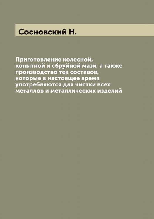 Обложка книги «Приготовление колесной, копытной и сбруйной мази, а также производство тех составов, которые в настоящее время употребляются для чистки всех металлов и металлических изделий» — Сосновский Н., ISBN 9785519750042