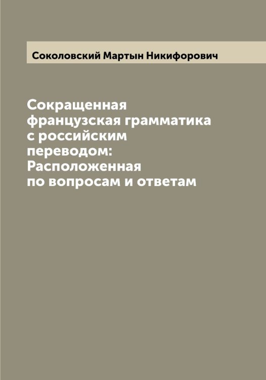 Обложка книги «Сокращенная французская грамматика с российским переводом: Расположенная по вопросам и ответам» — Соколовский Мартын Никифорович, ISBN 9785519746083