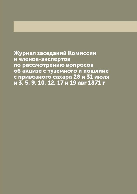 Обложка книги «Журнал заседаний Комиссии и членов-экспертов по рассмотрению вопросов об акцизе с туземного и пошлине с привозного сахара 28 и 31 июля и 3, 5, 9, 10, 12, 17 и 19 авг 1871 г» — Нет автора, ISBN 9785519830416