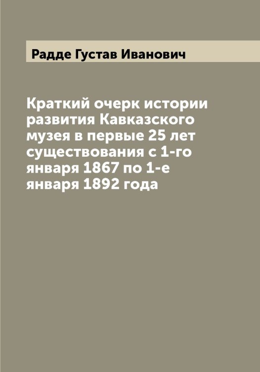 Обложка книги «Краткий очерк истории развития Кавказского музея в первые 25 лет существования с 1-го января 1867 по 1-е января 1892 года» — Радде Густав Иванович, ISBN 9785519801539