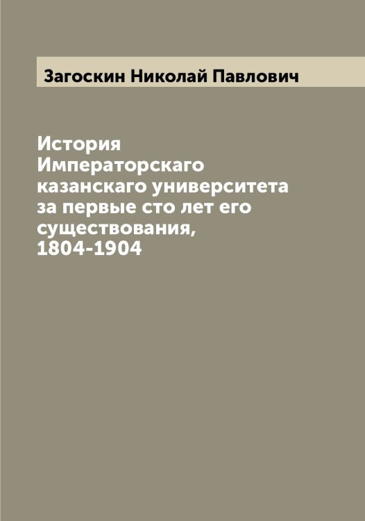 Обложка книги «История Императорскаго казанскаго университета за первые сто лет его существования, 1804-1904» — Загоскин Николай Павлович, ISBN 9785519854702