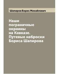 Наши пограничные окраины на Кавказе. Путевые наброски Бориса Шапирова