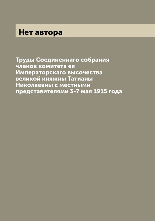 Обложка книги «Труды Соединеннаго собрания членов комитета ея Императорскаго высочества великой княжны Татианы Николаевны с местными представителями 3-7 мая 1915 года» — Нет автора, ISBN 9785519829182