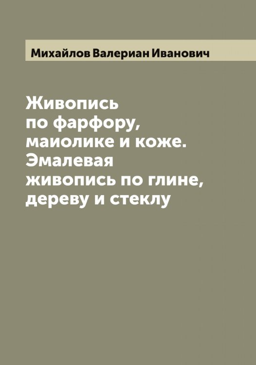Обложка книги «Живопись по фарфору, маиолике и коже. Эмалевая живопись по глине, дереву и стеклу» — Михайлов Валериан Иванович, ISBN 9785519968768
