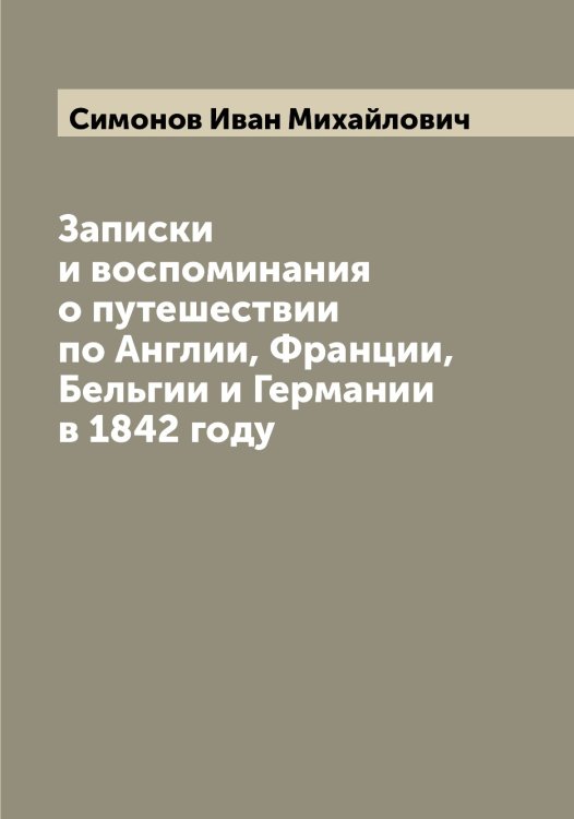 Обложка книги «Записки и воспоминания о путешествии по Англии, Франции, Бельгии и Германии в 1842 году» — Симонов Иван Михайлович, ISBN 9785519735902