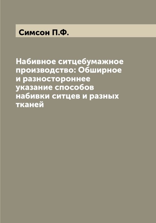 Обложка книги «Набивное ситцебумажное производство: Обширное и разностороннее указание способов набивки ситцев и разных тканей» — Симсон П.Ф., ISBN 9785519736091