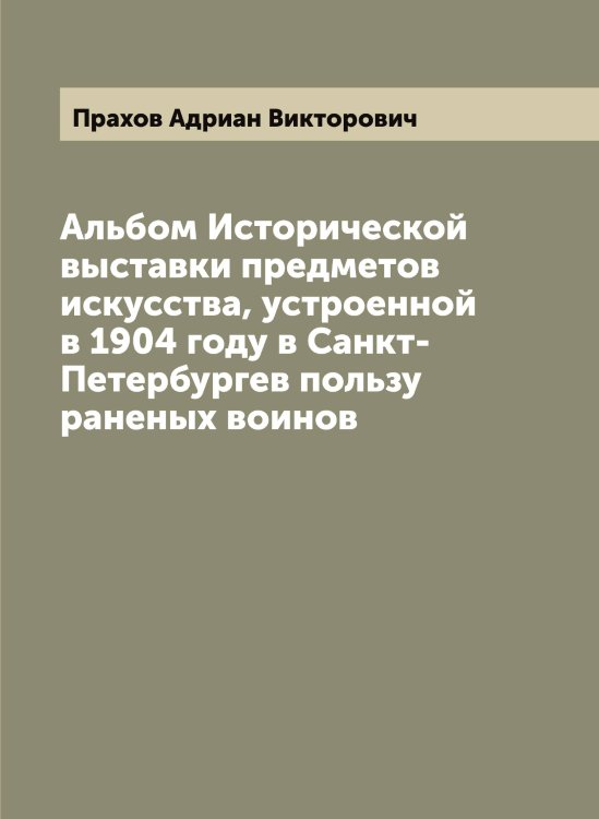 Обложка книги «Альбом Исторической выставки предметов искусства, устроенной в 1904 году в Санкт-Петербургев пользу раненых воинов» — Прахов Адриан Викторович, ISBN 9785519794275