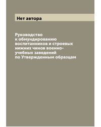 Руководство к обмундированию воспитанников и строевых нижних чинов военно-учебных заведений по Утвержденным образцам