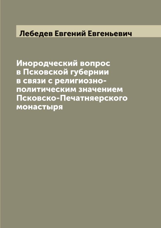 Обложка книги «Инородческий вопрос в Псковской губернии в связи с религиозно-политическим значением Псковско-Печерского монастыря» — Лебедев Евгений Евгеньевич, ISBN 9785519926706