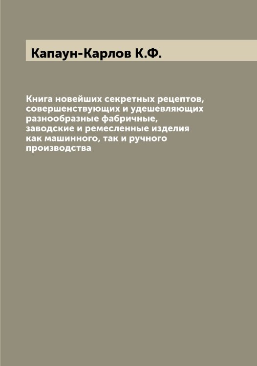 Обложка книги «Книга новейших секретных рецептов, совершенствующих и удешевляющих разнообразные фабричные, заводские и ремесленные изделия как машинного, так и ручного производства» — Капаун-Карлов К.Ф., ISBN 9785519880909