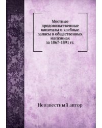 Местные продовольственные капиталы и хлебные запасы в общественных магазинах за 1867-1891 гг.