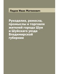 Рукоделия, ремесла, промыслы и торговля жителей города Шуи и Шуйскаго уезда Владимирской губернии