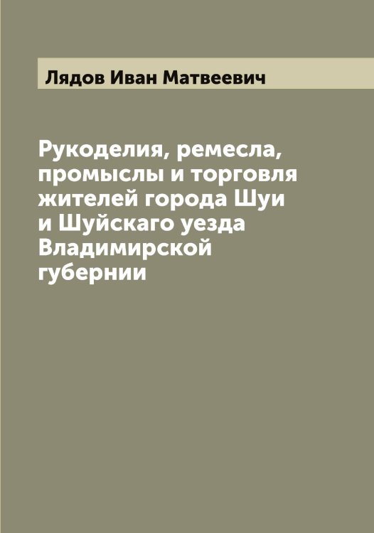 Обложка книги «Рукоделия, ремесла, промыслы и торговля жителей города Шуи и Шуйскаго уезда Владимирской губернии» — Лядов Иван Матвеевич, ISBN 9785519945042