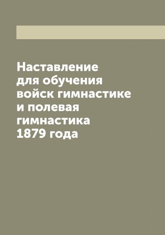 Обложка книги «Наставление для обучения войск гимнастике и полевая гимнастика 1879 года» — Нет автора, ISBN 9785519816601