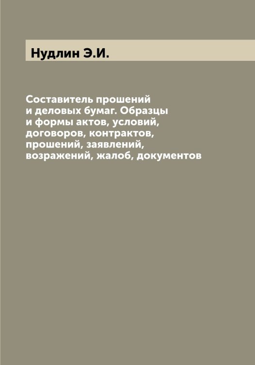 Обложка книги «Составитель прошений и деловых бумаг. Образцы и формы актов, условий, договоров, контрактов, прошений, заявлений, возражений, жалоб, документов» — Нудлин Э.И., ISBN 9785521257645