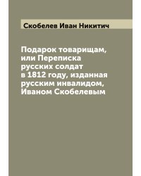 Подарок товарищам, или Переписка русских солдат в 1812 году, изданная русским инвалидом, Иваном Скобелевым